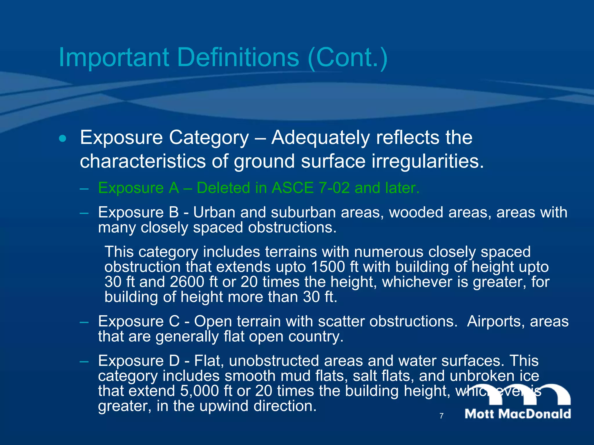  Exposure Category – Adequately reflects the
characteristics of ground surface irregularities.
– Exposure A – Deleted in ASCE 7-02 and later.
– Exposure B - Urban and suburban areas, wooded areas, areas with
many closely spaced obstructions.
This category includes terrains with numerous closely spaced
obstruction that extends upto 1500 ft with building of height upto
30 ft and 2600 ft or 20 times the height, whichever is greater, for
building of height more than 30 ft.
– Exposure C - Open terrain with scatter obstructions. Airports, areas
that are generally flat open country.
– Exposure D - Flat, unobstructed areas and water surfaces. This
category includes smooth mud flats, salt flats, and unbroken ice
that extend 5,000 ft or 20 times the building height, whichever is
greater, in the upwind direction.
Important Definitions (Cont.)
7
 