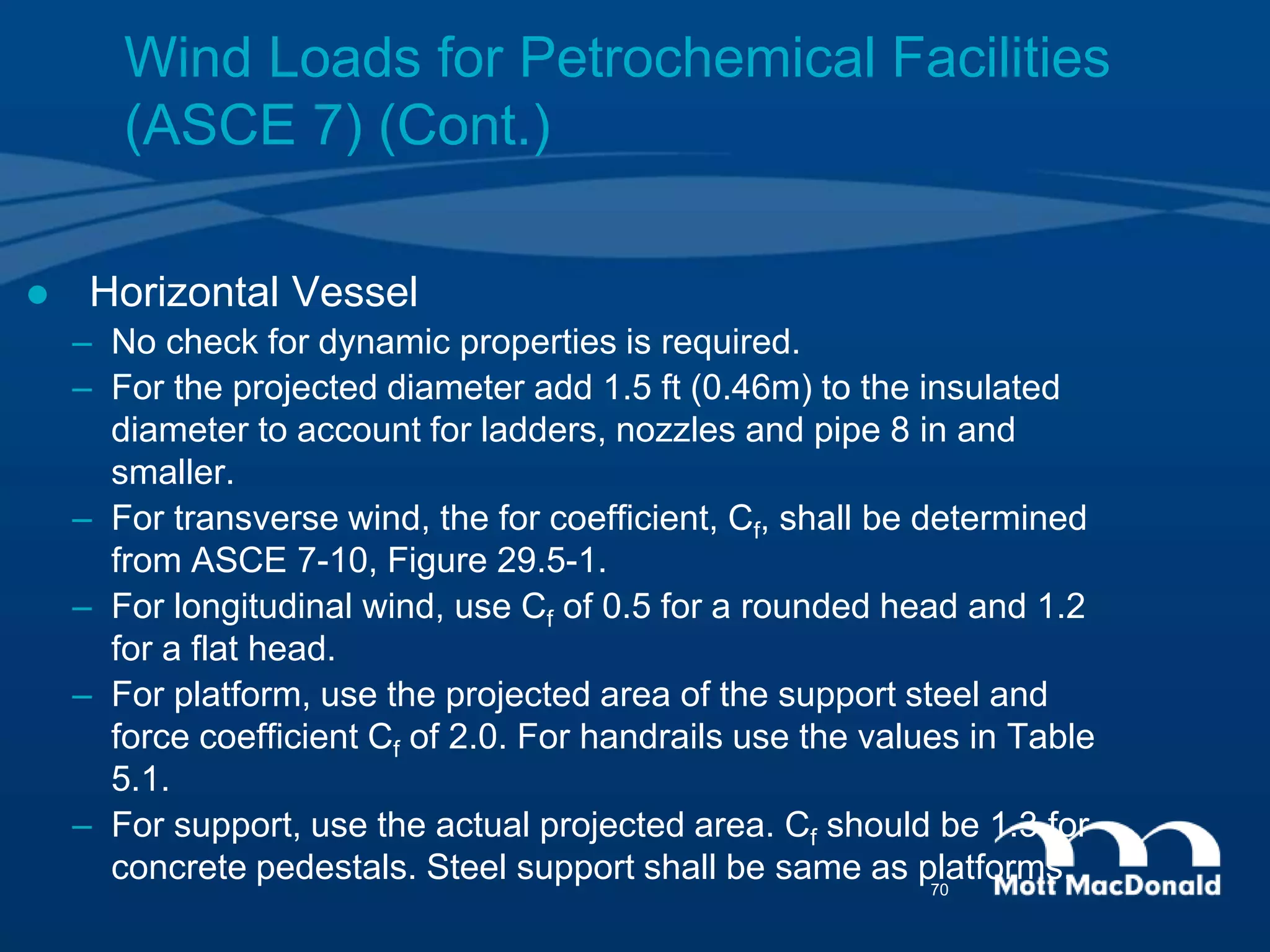  Horizontal Vessel
– No check for dynamic properties is required.
– For the projected diameter add 1.5 ft (0.46m) to the insulated
diameter to account for ladders, nozzles and pipe 8 in and
smaller.
– For transverse wind, the for coefficient, Cf, shall be determined
from ASCE 7-10, Figure 29.5-1.
– For longitudinal wind, use Cf of 0.5 for a rounded head and 1.2
for a flat head.
– For platform, use the projected area of the support steel and
force coefficient Cf of 2.0. For handrails use the values in Table
5.1.
– For support, use the actual projected area. Cf should be 1.3 for
concrete pedestals. Steel support shall be same as platforms.
Wind Loads for Petrochemical Facilities
(ASCE 7) (Cont.)
70
 