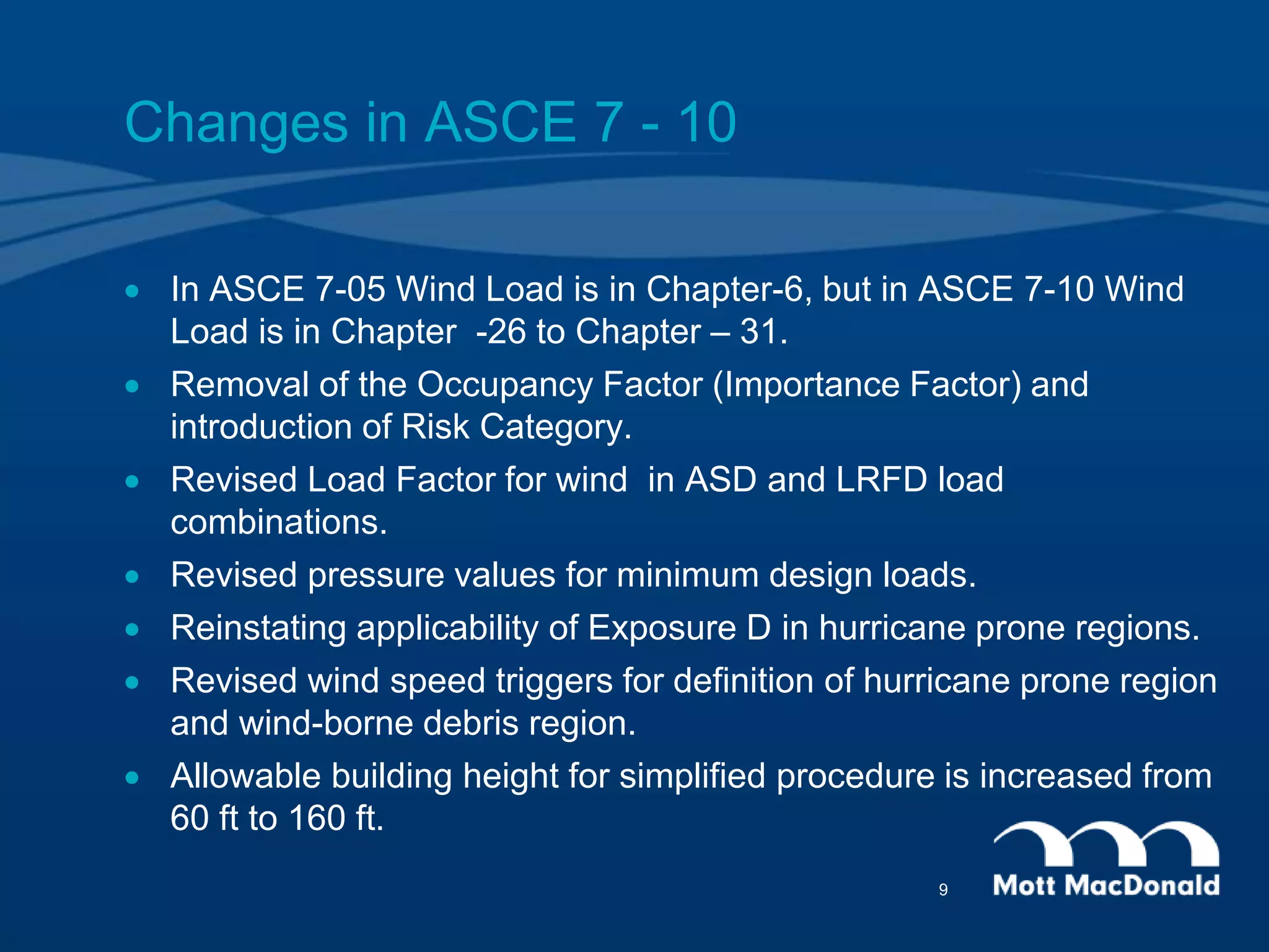 Changes in ASCE 7 - 10
 In ASCE 7-05 Wind Load is in Chapter-6, but in ASCE 7-10 Wind
Load is in Chapter -26 to Chapter – 31.
 Removal of the Occupancy Factor (Importance Factor) and
introduction of Risk Category.
 Revised Load Factor for wind in ASD and LRFD load
combinations.
 Revised pressure values for minimum design loads.
 Reinstating applicability of Exposure D in hurricane prone regions.
 Revised wind speed triggers for definition of hurricane prone region
and wind-borne debris region.
 Allowable building height for simplified procedure is increased from
60 ft to 160 ft.
9
 