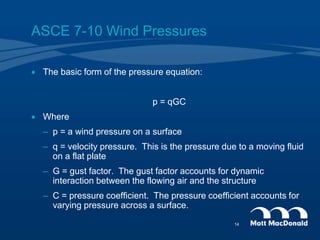ASCE 7-10 Wind Pressures
 The basic form of the pressure equation:
p = qGC
 Where
– p = a wind pressure on a surface
– q = velocity pressure. This is the pressure due to a moving fluid
on a flat plate
– G = gust factor. The gust factor accounts for dynamic
interaction between the flowing air and the structure
– C = pressure coefficient. The pressure coefficient accounts for
varying pressure across a surface.
14
 