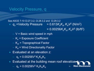 Velocity Pressure, q
 qz =Velocity Pressure = 0.613KzKzt KdV2 (N/m2)
= 0.00256KzKzt KdV2 (lb/ft2)
– V = Basic wind speed in mph
– Kz = Exposure Coefficient
– Kzt = Topographical Factor
– Kd = Wind Directionality Factor
 Evaluated at an elevation z:
– qz = 0.00256V2 KzKztKd
 Evaluated at the building mean roof elevation, h:
– qh = 0.00256V2 KhKhtKd
See ASCE 7-10 Cl.27.3.2, Cl.28.3.2 and Cl.29.3.2
15
 