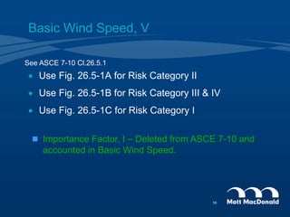 Basic Wind Speed, V
 Use Fig. 26.5-1A for Risk Category II
 Use Fig. 26.5-1B for Risk Category III & IV
 Use Fig. 26.5-1C for Risk Category I
See ASCE 7-10 Cl.26.5.1
 Importance Factor, I – Deleted from ASCE 7-10 and
accounted in Basic Wind Speed.
16
 
