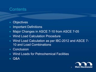 Contents
 Objectives
 Important Definitions
 Major Changes in ASCE 7-10 from ASCE 7-05
 Wind Load Calculation Procedure
 Wind Load Calculation as per IBC-2012 and ASCE 7-
10 and Load Combinations
 Conclusion
 Wind Loads for Petrochemical Facilities
 Q&A
2
 