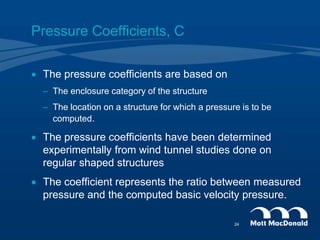 Pressure Coefficients, C
 The pressure coefficients are based on
– The enclosure category of the structure
– The location on a structure for which a pressure is to be
computed.
 The pressure coefficients have been determined
experimentally from wind tunnel studies done on
regular shaped structures
 The coefficient represents the ratio between measured
pressure and the computed basic velocity pressure.
24
 