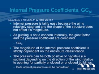 Internal Pressure Coefficients, GCpi
 Internal pressure is fairly easy because the air is
relatively stagnant and the shape of the structure does
not affect it’s magnitude.
 As gusting is not a concern internally, the gust factor
and the pressure coefficient are combined.
– GCpi
 The magnitude of the internal pressure coefficient is
strictly dependent on the enclosure classification.
 The pressure can be both positive or negative (i.e.
suction) depending on the direction of the wind relative
to opening for partially enclosed or enclosed buildings.
– Both internal pressures must be considered.
See ASCE 7-10 Cl.26.11 & Table 26.11-1
26
 