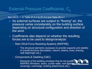 External Pressure Coefficients, Cp
 As external surfaces are subject to “flowing” air, the
pressure varies considerably on the building surface
depending on structural configuration and direction of
the wind.
 Coefficients also depend on whether the resulting
forces are to be used to design/analyze:
– Main Wind-Force Resisting Systems (MWFRS)
• The structural elements necessary to provide supports and stability
of overall structure (foundation, column, beams, truss, bracing,
wall diaphragm etc.).
– Components & Cladding (C&C)
• Elements of the building envelope that do not qualify as part of the
MWFRS (Windows, doors, curtain walls, roof sheeting and
coverings, overhangs, building attachments etc.).
See ASCE 7-10 Table 27.4-1 to 27.4-3 and Table 28.4-1
28
 