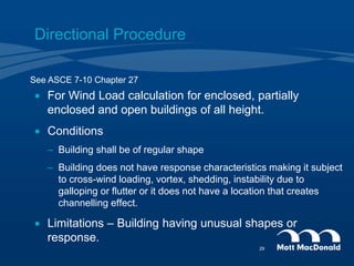 Directional Procedure
 For Wind Load calculation for enclosed, partially
enclosed and open buildings of all height.
 Conditions
– Building shall be of regular shape
– Building does not have response characteristics making it subject
to cross-wind loading, vortex, shedding, instability due to
galloping or flutter or it does not have a location that creates
channelling effect.
 Limitations – Building having unusual shapes or
response.
See ASCE 7-10 Chapter 27
29
 