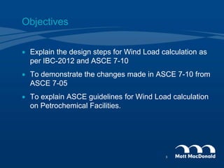 Objectives
 Explain the design steps for Wind Load calculation as
per IBC-2012 and ASCE 7-10
 To demonstrate the changes made in ASCE 7-10 from
ASCE 7-05
 To explain ASCE guidelines for Wind Load calculation
on Petrochemical Facilities.
3
 