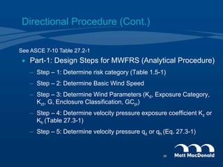 Directional Procedure (Cont.)
 Part-1: Design Steps for MWFRS (Analytical Procedure)
– Step – 1: Determine risk category (Table 1.5-1)
– Step – 2: Determine Basic Wind Speed
– Step – 3: Determine Wind Parameters (Kd, Exposure Category,
Kzt, G, Enclosure Classification, GCpi)
– Step – 4: Determine velocity pressure exposure coefficient Kz or
Kh (Table 27.3-1)
– Step – 5: Determine velocity pressure qz or qh (Eq. 27.3-1)
See ASCE 7-10 Table 27.2-1
30
 