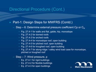 Directional Procedure (Cont.)
 Part-1: Design Steps for MWFRS (Contd.)
– Step – 6: Determine external pressure coefficient Cp or CN
• Fig. 27.4-1 for walls and flat, gable, hip, monoslope
• Fig. 27.4-2 for domed roofs
• Fig. 27.4-3 for arched roofs
• Fig. 27.4-4 for monoslope roof, open building
• Fig. 27.4-5 for pitched roof, open building
• Fig. 27.4-6 for troughed roof, open building
• Fig. 27.4-7 for along-ridge / valley wind load case for monoslope,
pitched or troughed roof
– Step – 7: Wind pressure, p
• Eq. 27.4-1 for rigid buildings
• Eq. 27.4-2 for flexible buildings
• Eq. 27.4-3 for open buildings 31
 