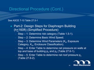 Directional Procedure (Cont.)
 Part-2: Design Steps for Diaphragm Building
(h<160ft) (Simplified Procedure)
– Step – 1: Determine risk category (Table 1.5-1).
– Step – 2: Determine Basic Wind Speed.
– Step – 3: Determine Wind Parameters (Kd, Exposure
Category, Kzt, Enclosure Classification).
– Step – 4: Enter Table to determine net pressure on walls at
top and base of building ph and p0 (Table 27.6-1).
– Step – 5: Enter Table to determine net roof pressure pz
(Table 27.6-2).
See ASCE 7-10 Table 27.5-1
34
 