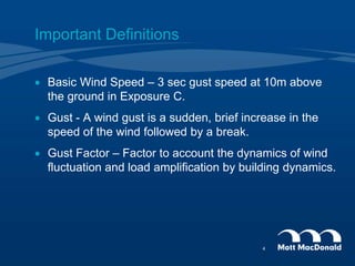 Important Definitions
 Basic Wind Speed – 3 sec gust speed at 10m above
the ground in Exposure C.
 Gust - A wind gust is a sudden, brief increase in the
speed of the wind followed by a break.
 Gust Factor – Factor to account the dynamics of wind
fluctuation and load amplification by building dynamics.
4
 