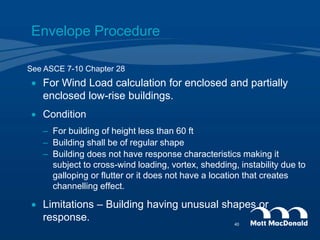 Envelope Procedure
 For Wind Load calculation for enclosed and partially
enclosed low-rise buildings.
 Condition
– For building of height less than 60 ft
– Building shall be of regular shape
– Building does not have response characteristics making it
subject to cross-wind loading, vortex, shedding, instability due to
galloping or flutter or it does not have a location that creates
channelling effect.
 Limitations – Building having unusual shapes or
response.
See ASCE 7-10 Chapter 28
40
 
