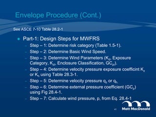 Envelope Procedure (Cont.)
 Part-1: Design Steps for MWFRS
– Step – 1: Determine risk category (Table 1.5-1).
– Step – 2: Determine Basic Wind Speed.
– Step – 3: Determine Wind Parameters (Kd, Exposure
Category, Kzt, Enclosure Classification, GCpi).
– Step – 4: Determine velocity pressure exposure coefficint Kz
or Kh using Table 28.3-1.
– Step – 5: Determine velocity pressure qz or qh.
– Step – 6: Determine external pressure coefficient (GCp)
using Fig 28.4-1.
– Step – 7: Calculate wind pressure, p, from Eq. 28.4-1
See ASCE 7-10 Table 28.2-1
41
 