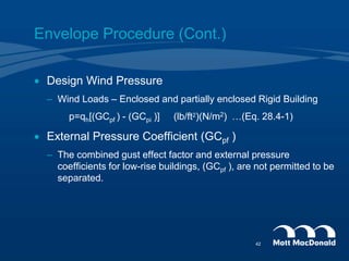 Envelope Procedure (Cont.)
 Design Wind Pressure
– Wind Loads – Enclosed and partially enclosed Rigid Building
p=qh[(GCpf ) - (GCpi )] (lb/ft2)(N/m2) …(Eq. 28.4-1)
 External Pressure Coefficient (GCpf )
– The combined gust effect factor and external pressure
coefficients for low-rise buildings, (GCpf ), are not permitted to be
separated.
42
 