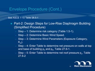 Envelope Procedure (Cont.)
 Part-2: Design Steps for Low-Rise Diaphragm Building
(Simplified Procedure)
– Step – 1: Determine risk category (Table 1.5-1).
– Step – 2: Determine Basic Wind Speed.
– Step – 3: Determine Wind Parameters (Exposure Category,
Kzt).
– Step – 4: Enter Table to determine net pressure on walls at top
and base of building ph and p0, Table 27.6-1.
– Step – 5: Enter Table to determine net roof pressure pz, Table
27.6-2
See ASCE 7-10 Table 28.5-1
43
 
