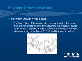 Envelope Procedure (Cont.)
 Minimum Design Wind Loads
– The Load effect of the design wind pressure shall not be less
than a minimum load defined by assuming the pressure, ps, for
zones A and C equal to +16 psf, Zones B and D equal to +8 psf,
while assuming ps for Zones E, F, G and H are equal to 0 psf.
46
 