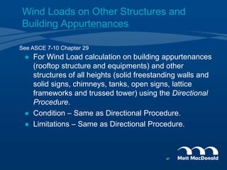  For Wind Load calculation on building appurtenances
(rooftop structure and equipments) and other
structures of all heights (solid freestanding walls and
solid signs, chimneys, tanks, open signs, lattice
frameworks and trussed tower) using the Directional
Procedure.
 Condition – Same as Directional Procedure.
 Limitations – Same as Directional Procedure.
See ASCE 7-10 Chapter 29
Wind Loads on Other Structures and
Building Appurtenances
47
 
