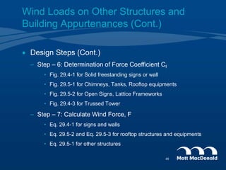  Design Steps (Cont.)
– Step – 6: Determination of Force Coefficient Cf
• Fig. 29.4-1 for Solid freestanding signs or wall
• Fig. 29.5-1 for Chimneys, Tanks, Rooftop equipments
• Fig. 29.5-2 for Open Signs, Lattice Frameworks
• Fig. 29.4-3 for Trussed Tower
– Step – 7: Calculate Wind Force, F
• Eq. 29.4-1 for signs and walls
• Eq. 29.5-2 and Eq. 29.5-3 for rooftop structures and equipments
• Eq. 29.5-1 for other structures
Wind Loads on Other Structures and
Building Appurtenances (Cont.)
49
 