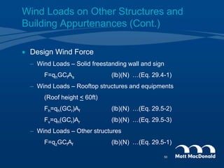  Design Wind Force
– Wind Loads – Solid freestanding wall and sign
F=qhGCfAs (lb)(N) …(Eq. 29.4-1)
– Wind Loads – Rooftop structures and equipments
(Roof height < 60ft)
Fh=qh(GCr)Af (lb)(N) …(Eq. 29.5-2)
Fv=qh(GCr)Ar (lb)(N) …(Eq. 29.5-3)
– Wind Loads – Other structures
F=qzGCfAf (lb)(N) …(Eq. 29.5-1)
Wind Loads on Other Structures and
Building Appurtenances (Cont.)
50
 