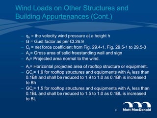 – qh = the velocity wind pressure at a height h
– G = Gust factor as per Cl.26.9
– Cf = net force coefficient from Fig. 29.4-1, Fig. 29.5-1 to 29.5-3
– As= Gross area of solid freestanding wall and sign
– Af= Projected area normal to the wind.
– Ar= Horizontal projected area of rooftop structure or equipment.
– GCr= 1.9 for rooftop structures and equipments with Af less than
0.1Bh and shall be reduced to 1.9 to 1.0 as 0.1Bh is increased
to Bh
– GCr= 1.5 for rooftop structures and equipments with Ar less than
0.1BL and shall be reduced to 1.5 to 1.0 as 0.1BL is increased
to BL
Wind Loads on Other Structures and
Building Appurtenances (Cont.)
51
 