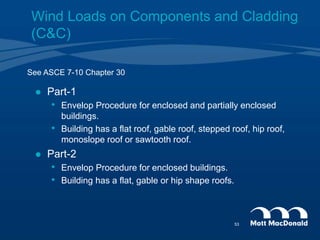See ASCE 7-10 Chapter 30
 Part-1
• Envelop Procedure for enclosed and partially enclosed
buildings.
• Building has a flat roof, gable roof, stepped roof, hip roof,
monoslope roof or sawtooth roof.
 Part-2
• Envelop Procedure for enclosed buildings.
• Building has a flat, gable or hip shape roofs.
Wind Loads on Components and Cladding
(C&C)
53
 