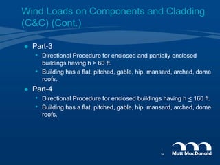 Wind Loads on Components and Cladding
(C&C) (Cont.)
 Part-3
• Directional Procedure for enclosed and partially enclosed
buildings having h > 60 ft.
• Building has a flat, pitched, gable, hip, mansard, arched, dome
roofs.
 Part-4
• Directional Procedure for enclosed buildings having h < 160 ft.
• Building has a flat, pitched, gable, hip, mansard, arched, dome
roofs.
54
 