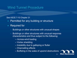 Wind Tunnel Procedure
 Permitted for any building or structure
 Required for
– Buildings or other structures with unusual shapes
– Buildings or other structures with unusual response
characteristics and thus subject to the following:
– Across-wind loading
– Vortex shedding
– Instability due to galloping or flutter
– Channelling effects
– Buffeting in the wake of upwind obstructions
See ASCE 7-10 Chapter 31
59
 