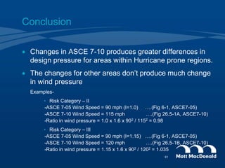 Conclusion
 Changes in ASCE 7-10 produces greater differences in
design pressure for areas within Hurricane prone regions.
 The changes for other areas don’t produce much change
in wind pressure
Examples-
• Risk Category – II
-ASCE 7-05 Wind Speed = 90 mph (I=1.0) ….(Fig 6-1, ASCE7-05)
-ASCE 7-10 Wind Speed = 115 mph ….(Fig 26.5-1A, ASCE7-10)
-Ratio in wind pressure = 1.0 x 1.6 x 902 / 1152 = 0.98
• Risk Category – III
-ASCE 7-05 Wind Speed = 90 mph (I=1.15) ….(Fig 6-1, ASCE7-05)
-ASCE 7-10 Wind Speed = 120 mph ….(Fig 26.5-1B, ASCE7-10)
-Ratio in wind pressure = 1.15 x 1.6 x 902 / 1202 = 1.035
61
 