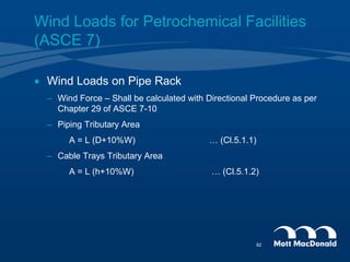 Wind Loads for Petrochemical Facilities
(ASCE 7)
 Wind Loads on Pipe Rack
– Wind Force – Shall be calculated with Directional Procedure as per
Chapter 29 of ASCE 7-10
– Piping Tributary Area
A = L (D+10%W) … (Cl.5.1.1)
– Cable Trays Tributary Area
A = L (h+10%W) … (Cl.5.1.2)
62
 