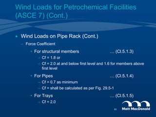 Wind Loads for Petrochemical Facilities
(ASCE 7) (Cont.)
 Wind Loads on Pipe Rack (Cont.)
– Force Coefficient
• For structural members … (Cl.5.1.3)
– Cf = 1.8 or
– Cf = 2.0 at and below first level and 1.6 for members above
first level
• For Pipes … (Cl.5.1.4)
– Cf = 0.7 as minimum
– Cf = shall be calculated as per Fig. 29.5-1
• For Trays … (Cl.5.1.5)
– Cf = 2.0
63
 