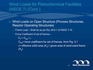  Wind Loads on Open Structure (Process Structures,
Reactor Operating Structures)
– Frame Load – Shall be as per Eq. 29.5-1 of ASCE 7-10
– Force Coefficient of set of frames –
Cf = CDg / e
CDg= force coefficient for set of frames, from Fig. 5.1
e= effective solid area (As) / gross area of wind-ward frame
(Ag)
Wind Loads for Petrochemical Facilities
(ASCE 7) (Cont.)
64
 