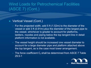  Vertical Vessel (Cont.)
– For the projected width, add 5 ft (1.52m) to the diameter of the
vessel or add 3 ft (0.91m) plus the diameter of the largest pipe to
the vessel, whichever is greater to account for platforms,
ladders, nozzles and piping below the top tangent line in detail
platform information is not available.
– The vessel height should be increased one vessel diameter to
account for a large diameter pipe and platform attached above
the top tangent, as is the case most tower arrangement.
– The force coefficient Cf shall be determined from ASCE 7 Table
29.5-1
Wind Loads for Petrochemical Facilities
(ASCE 7) (Cont.)
69
 