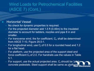  Horizontal Vessel
– No check for dynamic properties is required.
– For the projected diameter add 1.5 ft (0.46m) to the insulated
diameter to account for ladders, nozzles and pipe 8 in and
smaller.
– For transverse wind, the for coefficient, Cf, shall be determined
from ASCE 7-10, Figure 29.5-1.
– For longitudinal wind, use Cf of 0.5 for a rounded head and 1.2
for a flat head.
– For platform, use the projected area of the support steel and
force coefficient Cf of 2.0. For handrails use the values in Table
5.1.
– For support, use the actual projected area. Cf should be 1.3 for
concrete pedestals. Steel support shall be same as platforms.
Wind Loads for Petrochemical Facilities
(ASCE 7) (Cont.)
70
 
