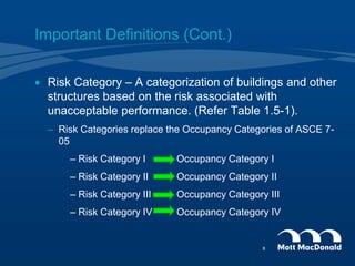  Risk Category – A categorization of buildings and other
structures based on the risk associated with
unacceptable performance. (Refer Table 1.5-1).
– Risk Categories replace the Occupancy Categories of ASCE 7-
05
– Risk Category I Occupancy Category I
– Risk Category II Occupancy Category II
– Risk Category III Occupancy Category III
– Risk Category IV Occupancy Category IV
Important Definitions (Cont.)
8
 