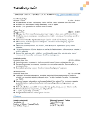Marcelino Gonzalez
	
9 Oriole Ct, Selma NC 27576 • Tel: 774.207.7624 • Email: mg1_genius.iam73@icloud.com
Essex County College
Program Assistant 01/2010 – 08/2010
 Responsibilities included administering clerical function, carried out routine office procedure.
 Gathered data and compiled weekly and monthly financial reports.
 Created Excel spreadsheets to maintain financial records.
Tribeca Oven Inc.
Manager on Duty 02/2008 – 09/2008
 Managed Key Performance Indicators, department budgets, 1 direct report and 66+ subordinates.
 Conducted one-on-one employee counseling sessions to drive personal development and growth for
subordinates.
 Collaborated with other department managers to ensure smooth transition during my shift.
 Monitored the production processes and adjusted schedules as needed mitigating impact to
production schedules.
 Monitoring product standards, and assisted Quality Manager in implementing quality-control
programs.
 Serve as liason among different departments, and worked with managers to implement the company's
policies and goals.
 Ensured that health and safety guidelines were followed by supervising and motivating team of
workers, reviewing worker performance, identifying training needs.
Franklin Baking Co,
Production Supervisor 12/2006 – 02/2008
 Optimized product throughput by implementing incremental changes to the production run.
 Reviewed records and procedures to ensure that everyone on the production floor was adhering to
company policies.
 Fostered safety training to ensure the safe operation of each piece of equipment.
Michael Foods Inc.
Production Supervisor 06/2004 – 06/2006
 Supervised the production processes in order to obtain the highest quality product at the lowest
possible cost, consistent with Good Manufacturing Practices, Standards Operating Procedures and
the USDA.
 Improved manager and employee performance by identifying and clarifying problems; evaluating
potential solutions; implementing selected solution; coaching and counseling managers and
employees.
 Held self and others, accountable for measurable high-quality, timely, and cost-effective results.
 Determined objectives, set priorities, and delegated work.
 Accepted responsibility for mistakes.
 Complied with established control systems and rules.
Education
Broadview University
West Jordan UT
Bachelor of Science: Paralegal Studies
June 2015 (In Progress)
Johnston Community College
Paralegal Technology
AAS Degree Awarded
Jan/2011 – May/2013
 