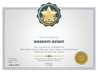 This is to certify that
waseem aslam
has successfully completed the
SAP Value Lifecycle Manager Data Usage and Governance
Guidelines for Partners course
Presented to:
waseem aslam
Gavdi
July 6, 2015
SAP Value Lifecycle Manager Data Usage and
Governance Guidelines for Partners
Certified by:
Tripti Mittal
 