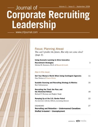 Focus: Planning Ahead
You can’t predict the future. But why not come close?
(page 3).
Using Scenario Learning to Drive Innovative
Recruitment Strategies 3
Michael R. Kannisto, Ph.D. of Bausch & Lomb
Also in this issue:
Get Your Money’s Worth When Using Contingent Agencies 11
Dan Nielsen of Towers Perrin
Scalable Sourcing and Recruiting Strategy & Metrics 16
Ravi Subramanian
Recruiting the Tired, the Poor, and
the Wretched Refuse 18
Richard T. Herman and Raghav Singh
Ramping Up at the U.S. Border Patrol 22
An interview with Joe Abbott, recruiting director
DASHBOARD 27
Recruiting and Retention • Undermanned Canadians
Stuffed In-basket • Unemployment
published by
Volume 3 • Issue 9 • September 2008
 