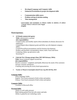 • Developed Language and Computer skills
• Enhanced Presentation & project development skills
• Communication skills course
• Problem solving & decision making
• Time management
•conversation and translation at Chinese studies in ministry of culture
Cairo& Chinese Cultural Center Egypt
•English
Work Experience:
• Al Zeinah commercial agency
Tittle: administrative assistant
Job responsibilities:
Created weekly and monthly reports about (attendance & absence &excuses for
employees)
Created Report about shipment goods and follow up with shipment company
(DHL)
Created PowerPoint presentations used for business development.
Produce and distribute correspondence letters, mails. Faxes and forms
Contacting /follow up and receive calls
Screening CV
• Link dot Net ( Orange group) (June 2013 till February 2016):
Tittle: Senior technical support second line:
Job responsibilities
Resolve customers’ complaints and handle effectively the needs of the customers
Increase customer satisfaction
Coaching and assisting the newly hired representatives
• Teacher at Manart el mostaqbal school From Aug 2012 till May 2013
Language Skills:
Native language Arabic
English: Very Good command of both written and spoken
Chinese: Very Good command of both written and spoken
Computer Skills:
Excellent in Microsoft office
Personal Skills:
Ability to work under pressure
Multi-tasking gained from last jobs nature and tasks
Ability to grasp the new technology easily
 