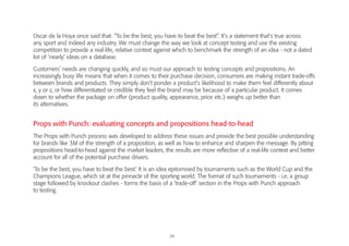 29
Oscar de la Hoya once said that: “To be the best, you have to beat the best”. It’s a statement that’s true across
any sport and indeed any industry. We must change the way we look at concept testing and use the existing
competition to provide a real-life, relative context against which to benchmark the strength of an idea - not a dated
list of ‘nearly’ ideas on a database.
Customers’ needs are changing quickly, and so must our approach to testing concepts and propositions. An
increasingly busy life means that when it comes to their purchase decision, consumers are making instant trade-offs
between brands and products. They simply don’t ponder a product’s likelihood to make them feel differently about
x, y or z, or how differentiated or credible they feel the brand may be because of a particular product. It comes
down to whether the package on offer (product quality, appearance, price etc.) weighs up better than
its alternatives.
Props with Punch: evaluating concepts and propositions head-to-head
The Props with Punch process was developed to address these issues and provide the best possible understanding
for brands like 3M of the strength of a proposition, as well as how to enhance and sharpen the message. By pitting
propositions head-to-head against the market leaders, the results are more reflective of a real-life context and better
account for all of the potential purchase drivers.
‘To be the best, you have to beat the best.’ It is an idea epitomised by tournaments such as the World Cup and the
Champions League, which sit at the pinnacle of the sporting world. The format of such tournaments - i.e. a group
stage followed by knockout clashes - forms the basis of a ‘trade-off’ section in the Props with Punch approach
to testing.
 