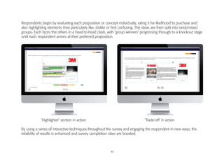 30
Respondents begin by evaluating each proposition or concept individually, rating it for likelihood to purchase and
also highlighting elements they particularly like, dislike or find confusing. The ideas are then split into randomised
groups. Each faces the others in a head-to-head clash, with ‘group winners’ progressing through to a knockout stage
until each respondent arrives at their preferred proposition.
By using a series of interactive techniques throughout the survey and engaging the respondent in new ways, the
reliability of results is enhanced and survey completion rates are boosted.
‘Highlighter’ section in action ‘Trade-off’ in action
Illustration
 