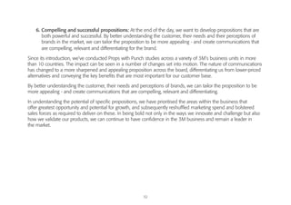 32
6. Compelling and successful propositions: At the end of the day, we want to develop propositions that are
both powerful and successful. By better understanding the customer, their needs and their perceptions of
brands in the market, we can tailor the proposition to be more appealing - and create communications that
are compelling, relevant and differentiating for the brand.
Since its introduction, we’ve conducted Props with Punch studies across a variety of 3M’s business units in more
than 10 countries. The impact can be seen in a number of changes set into motion. The nature of communications
has changed to a more sharpened and appealing proposition across the board, differentiating us from lower-priced
alternatives and conveying the key benefits that are most important for our customer base.
By better understanding the customer, their needs and perceptions of brands, we can tailor the proposition to be
more appealing - and create communications that are compelling, relevant and differentiating.
In understanding the potential of specific propositions, we have prioritised the areas within the business that
offer greatest opportunity and potential for growth, and subsequently reshuffled marketing spend and bolstered
sales forces as required to deliver on these. In being bold not only in the ways we innovate and challenge but also
how we validate our products, we can continue to have confidence in the 3M business and remain a leader in
the market.
 