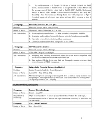 6. Key achievements – a) Bought Rs100 cr of Ashok Leyland (at Rs65
levels), recently exited at Rs104 levels; b) Bought Rs150 cr Tata Motors at
the average cost of Rs350; exited half at Rs480 (CMP :Rs492); Motherson
bought at Rs270, CMP: Rs348; d) Navin Fluorine bought at Rs1750 (CMP:
Rs 2200) – Tata Resources and Energy Fund has ~15% exposure to Agri /
Chemical space; all of which have given at least 25%+ returns in last 4
months
Company: Prabhudas Lilladher Pvt. Ltd. (PL)
Position: Research Analyst (SELL side Analyst)
Period of Work: September 2008 – November 2014 (6 yrs)
Job Description 1. Servicing Institutional clients i.e. MFs, Insurance companies and FIIs
2. Analysing and tracking Automobile Sector with six Auto Companies at PL.
3. Have also covered twelve Auto Ancillary companies.
4. Continuous client interaction on updates in the sector
Company: HDFC Securities Limited
Position: Research Analyst / Asst. Manager
Period of Work: June 2006 – August 2008 (2 yrs)
Job Description 1. Analyzing and tracking Automobile Sector with five Auto Companies and
two Auto Component Companies under coverage.
2. Was assigned Media Sector and had six Companies under coverage. Also
covered couple of FMCG companies.
Company: Sahara India Financial Corporation Limited
Position: Junior Research Analyst / Senior Executive
Period of Work: June 2005 – May 2006 (1 YR)
Job Description After receiving basic training for dealing with debt as well as equity markets was
assigned jobs relating to Company Research. For six months was looking after
the equity portfolio of the Company.
SUMMERTRAINING/ INTERNSHIPS
Company: Bombay Stock Exchange
Period of Work: March – May 2004
Project Title /
Summary:
FAQs on various types of Issues / securities to be listed on the Exchange /
Studied the Procedure as well as the Legal framework for Listing of Securities on
the Exchange.
Company: ICICI Capital, Mumbai
Period of Work: May – June 2001
3
 
