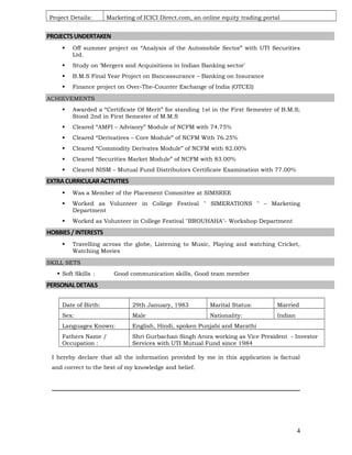 Project Details: Marketing of ICICI Direct.com, an online equity trading portal
PROJECTSUNDERTAKEN
 Off summer project on “Analysis of the Automobile Sector” with UTI Securities
Ltd.
 Study on ‘Mergers and Acquisitions in Indian Banking sector'
 B.M.S Final Year Project on Bancassurance – Banking on Insurance
 Finance project on Over-The-Counter Exchange of India (OTCEI)
ACHIEVEMENTS
 Awarded a “Certificate Of Merit” for standing 1st in the First Semester of B.M.S;
Stood 2nd in First Semester of M.M.S
 Cleared “AMFI – Advisory” Module of NCFM with 74.75%
 Cleared “Derivatives – Core Module” of NCFM With 76.25%
 Cleared “Commodity Derivates Module” of NCFM with 82.00%
 Cleared “Securities Market Module” of NCFM with 83.00%
 Cleared NISM – Mutual Fund Distributors Certificate Examination with 77.00%
EXTRACURRICULARACTIVITIES
 Was a Member of the Placement Committee at SIMSREE
 Worked as Volunteer in College Festival " SIMERATIONS " – Marketing
Department
 Worked as Volunteer in College Festival "BROUHAHA"- Workshop Department
HOBBIES/INTERESTS
 Travelling across the globe, Listening to Music, Playing and watching Cricket,
Watching Movies
SKILL SETS
 Soft Skills : Good communication skills, Good team member
PERSONALDETAILS
Date of Birth: 29th January, 1983 Marital Status: Married
Sex: Male Nationality: Indian
Languages Known: English, Hindi, spoken Punjabi and Marathi
Fathers Name /
Occupation :
Shri Gurbachan Singh Arora working as Vice President - Investor
Services with UTI Mutual Fund since 1984
I hereby declare that all the information provided by me in this application is factual
and correct to the best of my knowledge and belief.
4
 