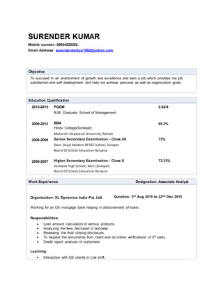 SURENDER KUMAR
Mobile number: 09654225202,
Email Address: surenderdahiya1992@yahoo.com
Objective
To succeed in an environment of growth and excellence and earn a job which provides me job
satisfaction and self development and help me achieve personal as well as organization goals.
Education Qualification
2013-2015 PGDM
IILM, Graduate School of Management
2.62/4
2009-2012 BBA
Hindu College(Sonepat)
Maharshi Dayanand University, Rohtak
65.2%
2008-2009 Senior Secondary Examination - Class XII
Deen Dayal Modern SR SEC School, Sonepat
Board Of School Education Haryana
73%
2006-2007 Higher Secondary Examination - Class X
Vandana High School, Sevli (Sonepat)
Board Of School Education Haryana
73.33%
Work Experience Designation: Associate Analyst
Organization- XL Dynamics India Pvt. Ltd. Duration: 3rd Aug 2015 to 22nd Dec 2015
Working for an US mortgage bank helping in disbursement of loans.
Responsibilities:
 Loan amount calculation of various products.
 Analyzing the fees disclosed to borrower.
 Reviewing the final closing disclosure.
 To request the documents from client and do online verifications of 3rd party.
 Credit report analysis of customers
Learning:
 Interaction with US clients in Live shift.
 