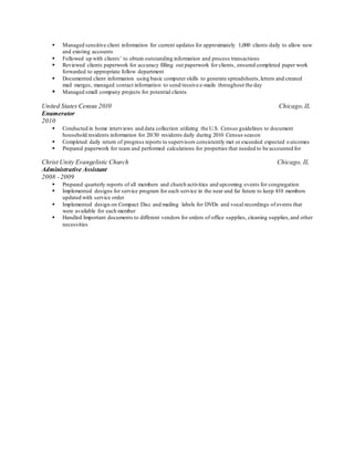  Managed sensitive client information for current updates for approximately 1,000 clients daily to allow new
and existing accounts
 Followed up with clients’ to obtain outstanding information and process transactions
 Reviewed clients paperwork for accuracy filling out paperwork for clients, ensured completed paper work
forwarded to appropriate follow department
 Documented client information using basic computer skills to generate spreadsheets,letters and created
mail merges, managed contact information to send/receive e-mails throughout the day
 Managed small company projects for potential clients
United States Census 2010 Chicago,IL
Enumerator
2010
 Conducted in home interviews and data collection utilizing the U.S. Census guidelines to document
household residents information for 20/30 residents daily during 2010 Census season
 Completed daily return of progress reports to supervisors consistently met or exceeded expected outcomes
 Prepared paperwork for team and performed calculations for properties that needed to be accounted for
Christ Unity Evangelistic Church Chicago, IL
Administrative Assistant
2008 - 2009
 Prepared quarterly reports of all members and church activities and upcoming events for congregation
 Implemented designs for service program for each service in the near and far future to keep 410 members
updated with service order
 Implemented design on Compact Disc and mailing labels for DVDs and vocal recordings of events that
were available for each member
 Handled Important documents to different vendors for orders of office supplies, cleaning supplies,and other
necessities
 