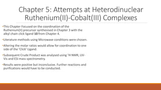 Chapter 5: Attempts at Heterodinuclear
Ruthenium(II)-Cobalt(III) Complexes
•This Chapter Focused on the coordination of the
Ruthenium(II) precursor synthesised in Chapter 3 with the
alkyl chain click ligand 10 from Chapter 4.
•Literature methods using Microwave conditions were chosen.
•Altering the molar ratios would allow for coordination to one
side of the ‘Click’ Ligand.
•Subsequent Crude Product was analysed using 1H NMR, UV-
Vis and ESI mass spectrometry.
•Results were positive but inconclusive. Further reactions and
purifications would have to be conducted.
 