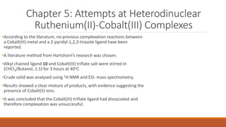 Chapter 5: Attempts at Heterodinuclear
Ruthenium(II)-Cobalt(III) Complexes
•According to the literature, no previous complexation reactions between
a Cobalt(III) metal and a 2-pyridyl-1,2,3-triazole ligand have been
reported.
•A literature method from Hartshorn’s research was chosen.
•Alkyl chained ligand 10 and Cobalt(III) triflate salt were stirred in
(CHCl3/Butanol, 1:1) for 3 hours at 40oC
•Crude solid was analysed using 1H NMR and ESI- mass spectrometry.
•Results showed a clear mixture of products, with evidence suggesting the
presence of Cobalt(II) ions.
•It was concluded that the Cobalt(III) triflate ligand had dissociated and
therefore complexation was unsuccessful.
 