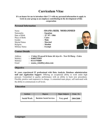 Curriculum Vitae
It's an honor for me to introduce this C.V with my personal information to apply to
work in your group as an employee contributing in the development of this
corporation.
Personal Information
Name : OSAMA RIZK MOHAMMED
Nationality : Egyptian
Date of Birth : 21 / 07 / 1984
Place of Birth : Cairo
Gender : Male
Marital Status : Married
Religion : Muslim
Military Status : Exempt
Contact Details
Address : 1 Saber El-sayed St form Ali Atya St – New El-Marg – Cairo
Mobile1 : 01005752855
Mobile2 : 01111794089
Email : osama_rizk68@yahoo.com
Objective
8+ years experienced IT professional with Data Analysis, Database administration
skill and Application Support. Offering an exceptional ability to work under high
pressure. Committed to quality performance with an ability to learn new procedures.
Flexible, positive and responsive to change. A committed team player, self motivated with
the ability to communicate to all levels.
Education
Languages
From - ToMajor SubjectsDegreesInstitute
2004/2008Very goodBachelor Social ServicesSocial Work
 