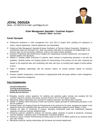 JOYAL DSOUZA
Mobile: +971565373315-E-Mail: joyal75@gmail.com
Order Management Specialist / Customer Support
Customer Admin services
Career Synopsis
 Professional experience in order management from June 2013 to August 2015, providing rich experience to
Clients, internal departments, external departments and stakeholders
 Worked as Order Management Specialist & Queue Coordinator at Thomson Reuters Corporation, Bangalore; A
multinational media and information firm, where they provide information for businesses and professionals in the
financial, legal, tax and accounting, healthcare, science, and media markets worldwide.
 Expertise in interacting with client/Account mangers and understanding business requirements and analysis of
business problem and opportunity.
 Abilities in handling overall functioning of customer admin services & implementing processes in line with the
guidelines. Handling queries and Creating Quotes for Permissioning of the products for the client, assigning the
request to the respective team and coordinating with team with focus on excelling team targets & service delivery
on time.
 Adept in developing relationships with key decision makers via channel partners/ directly for business
development.
 Possess excellent interpersonal, communication & organizational skills with proven abilities in team management,
customer relationship management.
Core Competencies
Complaint Resolution
Training & Development
Corporate Communications
Quality Service Delivery
 Managing customer service operations for rendering and achieving quality services and providing first line
customer support by resolving their issues, ensuring minimum TAT on each service request.
 Maintaining healthy relationships with customer for updating information and offering best of services .
 Abilities in handling overall functioning of sales and customer support processes & implementing processes in line
with the guidelines.
 Handling queries and Creating Quotes for Permissioning of the products for the client, assigning the request to the
respective team and coordinating with team with focus on excelling team targets & service delivery on time.
 Providing our views on functioning of process, identifying improvement areas and implementing adequate
measures to maximize customer satisfaction level.
 Enhancing customer satisfaction matrices and ensuring speedy resolution of queries & grievances; assessing
customer feedback, evaluating areas of improvements & providing feedback.
 Worked on various complex Permissioning and billing issues as well as on difficult queries for our sensitive clients
over calls / Emails.
 Maintained productive working relationships with all internal and external departments.
 